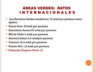 ÁREAS VERDES: DATOS
I N T E R N A C I O N A L E S
 -Las Naciones Unidas establecen 16 mts2 por persona como
óptimo
 Nueva York 27mts2 por persona
 Estocolmo, Suecia 87 mts2 por persona
 RM de Chile 4 mts2 por persona
 América Latina 3,4 mts2por persona
 Vitacura 18,3 mts2 por persona
 Puente Alto 1,8 mts2 por persona
 Población Eugenio Matte (?)
 