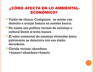 ¿CÓMO AFECTA EN LO AMBIENTAL-
ECONÓMICO?
 Visión de cloaca: Cualquiera se siente con
derecho a arrojar basura en nuestro barrio.
 No existe una política vecinal de reciclaje o
cultural frente al tema basura
 El valor comercial de nuestras viviendas único
patrimonio, se deteriora con esa visión
decadente.
 Círculo vicioso: abandono
+basura+abandono+basura
 