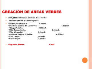 CREACIÓN DE ÁREAS VERDES
 2006, $400 millones de pesos en Areas verdes
 2007 casi 145.000 m2 construyendo:
 *Parque Juan Pablo II 6.700m2.
*Bandejón Central Av. Las nieves.  4.000m2.
*Diego Portales.                                   6.800m2.
*Villa Andes del Sur.                             2.605m2.
*Villa Caleuche.                                2.783m2.
*Bandejón Central El Peñón.                  6.410m2.
*Villa Chiloé.                                       6.234m2.
*Casas Viejas.                                    14.000m2.
 Eugenio Matte 0 m2
 