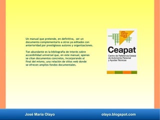 José María Olayo olayo.blogspot.com
Un manual que pretende, en definitiva, ser un
documento complementario a otros ya editados con
anterioridad por prestigiosos autores y organizaciones.
Tan abundante es la bibliografía de interés sobre
accesibilidad universal que, en este manual, apenas
se citan documentos concretos, incorporando al
final del mismo, una relación de sitios web donde
se ofrecen amplios fondos documentales.
 