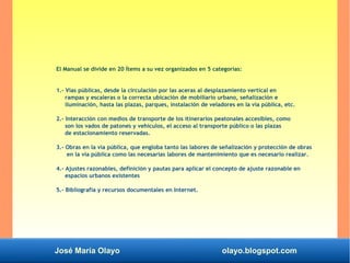 José María Olayo olayo.blogspot.com
El Manual se divide en 20 Ítems a su vez organizados en 5 categorías:
1.- Vías públicas, desde la circulación por las aceras al desplazamiento vertical en
rampas y escaleras o la correcta ubicación de mobiliario urbano, señalización e
iluminación, hasta las plazas, parques, instalación de veladores en la vía pública, etc.
2.- Interacción con medios de transporte de los itinerarios peatonales accesibles, como
son los vados de patones y vehículos, el acceso al transporte público o las plazas
de estacionamiento reservadas.
3.- Obras en la vía pública, que engloba tanto las labores de señalización y protección de obras
en la vía pública como las necesarias labores de mantenimiento que es necesario realizar.
4.- Ajustes razonables, definición y pautas para aplicar el concepto de ajuste razonable en
espacios urbanos existentes
5.- Bibliografía y recursos documentales en Internet.
 
