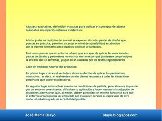 José María Olayo olayo.blogspot.com
Ajustes razonables, definición y pautas para aplicar el concepto de ajuste
razonable en espacios urbanos existentes.
A lo largo de los capítulos del manual se exponen distintas pautas de diseño que,
puestas en práctica, permiten alcanzar el nivel de accesibilidad establecido
por la vigente normativa para espacios públicos urbanizados.
Podríamos pensar que un entorno urbano que es capaz de aplicar las mencionadas
pautas de diseño y parámetros normativos no tiene por qué plantearse (en principio)
la eficacia de sus reformas, ya que están avaladas por los textos reglamentarios.
Cabe sin embargo hacerse dos preguntas:
En primer lugar cuál es el verdadero alcance efectivo de aplicar los parámetros
normativos, es decir, si realmente con ello damos respuesta a todas las situaciones
personales que pudieran plantearse.
En segundo lugar cómo actuar cuando las condiciones de partida, generalmente impuestas
por un entorno preexistente, dificultan su aplicación y hacen necesaria la adopción de
soluciones alternativas que, al menos, deben garantizar un mínimo funcional para que
el entorno urbano pueda ser empleado por cualquier persona o, expresado de otro
modo, el máximo grado de accesibilidad posible.
 