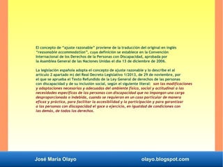 José María Olayo olayo.blogspot.com
El concepto de “ajuste razonable” proviene de la traducción del original en inglés
“reasonable accommodation”, cuya definición se establece en la Convención
Internacional de los Derechos de la Personas con Discapacidad, aprobada por
la Asamblea General de las Naciones Unidas el día 13 de diciembre de 2006.
La legislación española adopta el concepto de ajuste razonable y lo describe el al
artículo 2 apartado m) del Real Decreto Legislativo 1/2013, de 29 de noviembre, por
el que se aprueba el Texto Refundido de la Ley General de derechos de las personas
con discapacidad y de su inclusión social, según el siguiente literal: son las modificaciones
y adaptaciones necesarias y adecuadas del ambiente físico, social y actitudinal a las
necesidades específicas de las personas con discapacidad que no impongan una carga
desproporcionada o indebida, cuando se requieran en un caso particular de manera
eficaz y práctica, para facilitar la accesibilidad y la participación y para garantizar
a las personas con discapacidad el goce o ejercicio, en igualdad de condiciones con
las demás, de todos los derechos.
 
