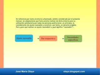 José María Olayo olayo.blogspot.com
En referencia por tanto al entorno urbanizado, ámbito considerado por el presente
manual, las adaptaciones que fuera preciso realizar de dicho entorno para su
utilización satisfactoria por todas las personas podría tener, en principio, la
consideración de ajuste razonable y constituir, por tanto, un derecho exigible.
Pero ¿para qué realizar un ajuste razonable? y ¿qué significa “razonable”?.
Dar respuesta a
Necesidades
específicas
Ajuste razonable
 