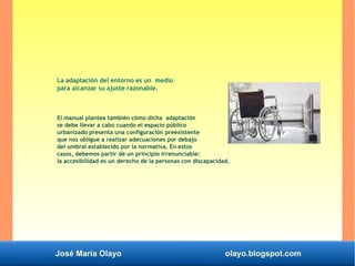 José María Olayo olayo.blogspot.com
La adaptación del entorno es un medio
para alcanzar su ajuste razonable.
El manual plantea también cómo dicha adaptación
se debe llevar a cabo cuando el espacio público
urbanizado presenta una configuración preexistente
que nos obligue a realizar adecuaciones por debajo
del umbral establecido por la normativa. En estos
casos, debemos partir de un principio irrenunciable:
la accesibilidad es un derecho de la personas con discapacidad.
 