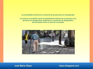 José María Olayo olayo.blogspot.com
La accesibilidad universal es un derecho de las personas con discapacidad.
Un entorno no accesible merma la posibilidad de disfrute de sus derechos a las
personas con discapacidad, quedando en una posición de desigualdad y
discriminación frente al resto de la sociedad.
 