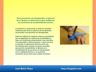 José María Olayo olayo.blogspot.com
Para una persona con discapacidad, el ejercicio
de su derecho se determina en gran medida por
las condiciones de accesibilidad del entorno.
La presencia o ausencia de un entorno accesible
condiciona por tanto el ejercicio de los derechos
reconocidos a las personas con discapacidad.
Suele ser habitual en espacios urbanos consolidados
que la adaptación en materia de accesibilidad se
tope con condiciones preexistentes cuya casuística
es innumerable y difícil de prever, lo que nos lleva
a entender su adecuación efectiva como una
herramienta para alcanzar el ajuste razonable
que permita compatibilizar el derecho a la
accesibilidad de las personas con discapacidad
con la viabilidad técnica y, en ocasiones,
económica de las obras que se deban acometer.
 