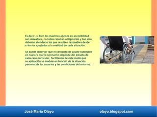 José María Olayo olayo.blogspot.com
Es decir, si bien los máximos ajustes en accesibilidad
son deseables, no todos resultan obligatorios y tan solo
deberán atenderse los que resulten razonables desde
criterios ajustados a la realidad de cada situación.
Se puede observar que el concepto de ajuste razonable
en nuestro marco normativo depende del estudio de
cada caso particular, facilitando de este modo que
su aplicación se module en función de la situación
personal de los usuarios y las condiciones del entorno.
 