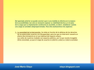 José María Olayo olayo.blogspot.com
Del apartado anterior se puede concluir que si una medida es efectiva en la mejora
de la accesibilidad, tan solo es necesario sopesar su viabilidad técnica y si el peso
de la carga que su implantación conllevaría es asumible, es decir, establecer cuándo
una carga se considera desproporcionada. Para ello analizaremos tres aspectos:
1. La necesidad de la intervención. Se mide en función de la defensa de los derechos
de los potenciales usuarios con discapacidad, para los que no intervenir causaría un
efecto discriminatorio en el uso habitual del espacio urbano.
Las calles de nuestras ciudades son espacios públicos, por lo que resulta innegable
dicha necesidad, ya que el rango de usuarios es abierto y abarca a toda la sociedad.
 