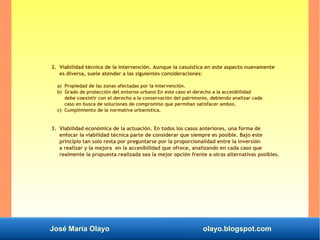 José María Olayo olayo.blogspot.com
2. Viabilidad técnica de la intervención. Aunque la casuística en este aspecto nuevamente
es diversa, suele atender a las siguientes consideraciones:
a) Propiedad de las zonas afectadas por la intervención.
b) Grado de protección del entorno urbano En este caso el derecho a la accesibilidad
debe coexistir con el derecho a la conservación del patrimonio, debiendo analizar cada
caso en busca de soluciones de compromiso que permitan satisfacer ambos.
c) Cumplimiento de la normativa urbanística.
3. Viabilidad económica de la actuación. En todos los casos anteriores, una forma de
enfocar la viabilidad técnica parte de considerar que siempre es posible. Bajo este
principio tan solo resta por preguntarse por la proporcionalidad entre la inversión
a realizar y la mejora en la accesibilidad que ofrece, analizando en cada caso que
realmente la propuesta realizada sea la mejor opción frente a otras alternativas posibles.
 