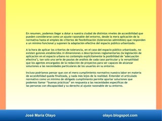José María Olayo olayo.blogspot.com
En resumen, podemos llegar a dotar a nuestra ciudad de distintos niveles de accesibilidad que
pueden considerarse como un ajuste razonable del entorno, desde la mera aplicación de la
normativa hasta el empleo de criterios de flexibilización (tolerancias admisibles) que responden
a un mínimo funcional y suponen la adaptación efectiva del espacio público urbanizado.
A la hora de aplicar los criterios de tolerancia, en el caso del espacio público urbanizado, no
existen guiones establecidos ni dimensiones o descripciones reglamentarias (la legislación de
aplicación en el espacio urbano no contempla explícitamente la posibilidad de "adecuación
efectiva"), tan solo una serie de pautas de análisis de cada caso particular y la versatilidad
que los agentes encargados de la redacción de proyectos para ser capaces de alcanzar
soluciones a las necesidades particulares de los usuarios en su entorno.
Incluso podríamos pensar que con el mero cumplimiento normativo nuestra labor en materia
de accesibilidad queda finalizada, y nada más lejos de la realidad. Entender el articulado
normativo como un mínimo de obligado cumplimiento permite aportar soluciones que
podemos llamar “buenas prácticas” en respuesta a las necesidades específicas de
las personas con discapacidad y su derecho al ajuste razonable de su entorno.
 