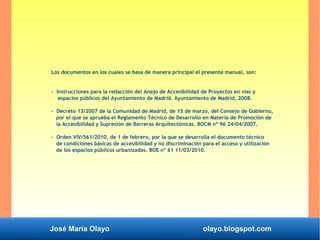 José María Olayo olayo.blogspot.com
Los documentos en los cuales se basa de manera principal el presente manual, son:
- Instrucciones para la redacción del Anejo de Accesibilidad de Proyectos en vías y
espacios públicos del Ayuntamiento de Madrid. Ayuntamiento de Madrid, 2008.
- Decreto 13/2007 de la Comunidad de Madrid, de 15 de marzo, del Consejo de Gobierno,
por el que se aprueba el Reglamento Técnico de Desarrollo en Materia de Promoción de
la Accesibilidad y Supresión de Barreras Arquitectónicas. BOCM nº 96 24/04/2007.
- Orden VIV/561/2010, de 1 de febrero, por la que se desarrolla el documento técnico
de condiciones básicas de accesibilidad y no discriminación para el acceso y utilización
de los espacios públicos urbanizados. BOE nº 61 11/03/2010.
 