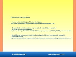 José María Olayo olayo.blogspot.com
Publicaciones imprescindibles.
- Manual de Accesibilidad para Técnicos Municipales.
http://www.fundaciononce.es/sites/default/files/docs/ManualAccesibilidad_2.pdf
- Compendio de normativa técnica en promoción de accesibilidad y supresión
de barreras. Comunidad de Madrid.
http://www.madrid.org/cs/Satellite?cid=1354488623223&language=es&pagename=CASB%2FPage%2FCASB_pintarContenidoFinal
- Manual Buenas Prácticas de Accesibilidad a los Espacios Públicos Urbanizados de Andalucía.
Junta de Andalucía.
http://www.juntadeandalucia.es/organismos/igualdadypoliticassociales/areas/discapacidad/paginas/buenas-practicas.html
 