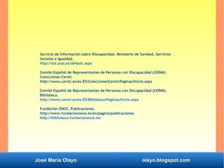 José María Olayo olayo.blogspot.com
Servicio de Información sobre Discapacidad. Ministerio de Sanidad, Servicios
Sociales e Igualdad.
http://sid.usal.es/default.aspx
Comité Español de Representantes de Personas con Discapacidad (CERMI).
Colecciones Cermi.
http://www.cermi.es/es-ES/ColeccionesCermi/Paginas/Inicio.aspx
Comité Español de Representantes de Personas con Discapacidad (CERMI).
Biblioteca.
http://www.cermi.es/es-ES/Biblioteca/Paginas/Inicio.aspx
Fundación ONCE. Publicaciones.
http://www.fundaciononce.es/es/pagina/publicaciones
http://biblioteca.fundaciononce.es/
 