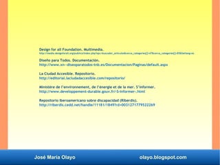 José María Olayo olayo.blogspot.com
Design for all Foundation. Multimedia.
http://media.designforall.org/publico/index.php?opc=buscador_articulos&cerca_categories[]=47&cerca_categories[]=85&Setlang=es
Diseño para Todos. Documentación.
http://www.xn--diseoparatodos-tnb.es/Documentacion/Paginas/default.aspx
La Ciudad Accesible. Repositorio.
http://editorial.laciudadaccesible.com/repositorio/
Ministère de l’environnement, de l’énergie et de la mer. S’informer.
http://www.developpement-durable.gouv.fr/-S-informer-.html
Repositorio iberoamericano sobre discapacidad (Riberdis).
http://riberdis.cedd.net/handle/11181/1849?rd=0031271779522269
 