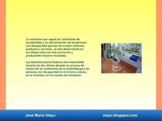 José María Olayo olayo.blogspot.com
La normativa que regula las condiciones de
accesibilidad y no discriminación de las personas
con discapacidad que han de cumplir entornos,
productos y servicios, se está desarrolando en
los últimos años con más convicción y
produciendo mejores resultados.
Las Administraciones Públicas han emprendido
durante las dos últimas décadas un proceso de
mejora de las condiciones de accesibilidad para las
personas con discapacidad en el entorno urbano,
en la vivienda y en los medios de transporte.
 