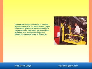 José María Olayo olayo.blogspot.com
Esta realidad refleja el deseo de la sociedad
española de mejorar la calidad de vida y lograr
una efectiva igualdad de oportunidades para
las personas con diversidad, que va teniendo
expresión en la voluntad de mejorar su
presencia y participación en la vida social.
 