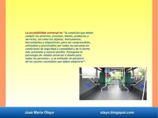 José María Olayo olayo.blogspot.com
La accesibilidad universal es “la condición que deben
cumplir los entornos, procesos, bienes, productos y
servicios, así como los objetos, instrumentos,
herramientas y dispositivos, para ser comprensibles,
utilizables y practicables por todas las personas en
condiciones de seguridad y comodidad y de la forma
más autónoma y natural posible. Presupone la
estrategia de «diseño universal o diseño para
todas las personas», y se entiende sin perjuicio
de los ajustes razonables que deban adoptarse”.
 