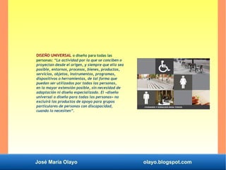 José María Olayo olayo.blogspot.com
DISEÑO UNIVERSAL o diseño para todas las
personas: “La actividad por la que se conciben o
proyectan desde el origen, y siempre que ello sea
posible, entornos, procesos, bienes, productos,
servicios, objetos, instrumentos, programas,
dispositivos o herramientas, de tal forma que
puedan ser utilizados por todas las personas,
en la mayor extensión posible, sin necesidad de
adaptación ni diseño especializado. El «diseño
universal o diseño para todas las personas» no
excluirá los productos de apoyo para grupos
particulares de personas con discapacidad,
cuando lo necesiten”.
 