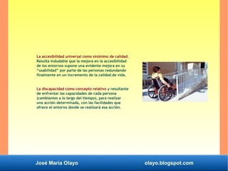 José María Olayo olayo.blogspot.com
La accesibilidad universal como sinónimo de calidad.
Resulta indudable que la mejora en la accesibilidad
de los entornos supone una evidente mejora en su
“usabilidad” por parte de las personas redundando
finalmente en un incremento de la calidad de vida.
La discapacidad como concepto relativo y resultante
de enfrentar las capacidades de cada persona
(cambiantes a lo largo del tiempo), para realizar
una acción determinada, con las facilidades que
ofrece el entorno donde se realizará esa acción.
 