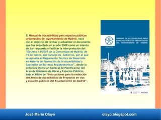 José María Olayo olayo.blogspot.com
El Manual de Accesibilidad para espacios públicos
urbanizados del Ayuntamiento de Madrid, nace
con el objetivo de revisar y actualizar el documento
que fue redactado en el año 2008 como un intento
de dar respuesta y facilitar la interpretación del
“Decreto 13/2007 de la Comunidad de Madrid, de
15 de marzo, del Consejo de Gobierno, por el que
se aprueba el Reglamento Técnico de Desarrollo
en Materia de Promoción de la Accesibilidad y
Supresión de Barreras Arquitectónicas”, desde la
entonces Dirección General de Planificación del
Área de Gobierno de Obras y Espacios Públicos,
bajo el título de “Instrucciones para la redacción
del Anejo de Accesibilidad de Proyectos en vías
y espacios públicos del Ayuntamiento de Madrid”.
 