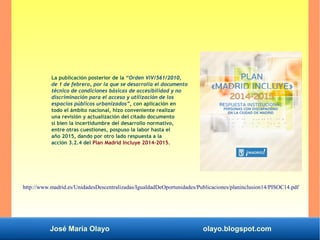 José María Olayo olayo.blogspot.com
La publicación posterior de la “Orden VIV/561/2010,
de 1 de febrero, por la que se desarrolla el documento
técnico de condiciones básicas de accesibilidad y no
discriminación para el acceso y utilización de los
espacios públicos urbanizados”, con aplicación en
todo el ámbito nacional, hizo conveniente realizar
una revisión y actualización del citado documento
si bien la incertidumbre del desarrollo normativo,
entre otras cuestiones, pospuso la labor hasta el
año 2015, dando por otro lado respuesta a la
acción 3.2.4 del Plan Madrid Incluye 2014-2015.
http://www.madrid.es/UnidadesDescentralizadas/IgualdadDeOportunidades/Publicaciones/planinclusion14/PISOC14.pdf
 