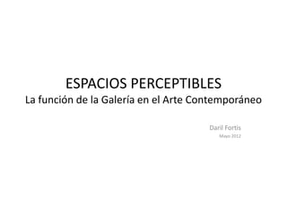 ESPACIOS PERCEPTIBLES
La función de la Galería en el Arte Contemporáneo

                                      Daril Fortis
                                         Mayo 2012
 