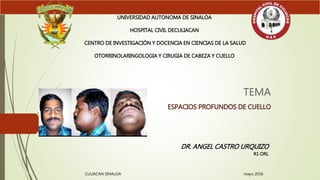 TEMA
ESPACIOS PROFUNDOS DE CUELLO
UNIVERSIDAD AUTONOMA DE SINALOA
HOSPITAL CIVIL DECULIACAN
CENTRO DE INVESTIGACIÓN Y DOCENCIA EN CIENCIAS DE LA SALUD
OTORRINOLARINGOLOGIA Y CIRUGIA DE CABEZA Y CUELLO
DR. ANGEL CASTRO URQUIZO
R1 ORL
CULIACAN SINALOA mayo 2016
 
