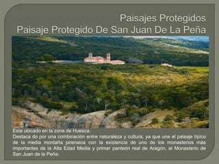 Esta ubicado en la zona de Huesca.
Destaca do por una combinación entre naturaleza y cultura, ya que une el paisaje típico
de la media montaña pirenaica con la existencia de uno de los monasterios más
importantes de la Alta Edad Media y primer panteón real de Aragón, el Monasterio de
San Juan de la Peña.
 