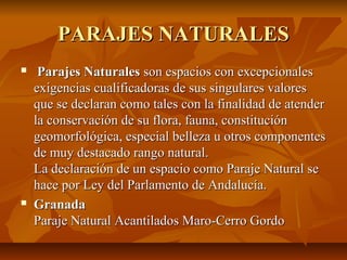 PARAJES NATURALESPARAJES NATURALES
 Parajes NaturalesParajes Naturales son espacios con excepcionalesson espacios con excepcionales
exigencias cualificadoras de sus singulares valoresexigencias cualificadoras de sus singulares valores
que se declaran como tales con la finalidad de atenderque se declaran como tales con la finalidad de atender
la conservación de su flora, fauna, constituciónla conservación de su flora, fauna, constitución
geomorfológica, especial belleza u otros componentesgeomorfológica, especial belleza u otros componentes
de muy destacado rango natural.de muy destacado rango natural.
La declaración de un espacio como Paraje Natural seLa declaración de un espacio como Paraje Natural se
hace por Ley del Parlamento de Andalucía.hace por Ley del Parlamento de Andalucía.
 GranadaGranada
Paraje Natural Acantilados Maro-Cerro GordoParaje Natural Acantilados Maro-Cerro Gordo
 