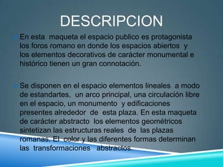 DESCRIPCION
 En esta maqueta el espacio publico es protagonista
los foros romano en donde los espacios abiertos y
los elementos decorativos de carácter monumental e
histórico tienen un gran connotación.
 Se disponen en el espacio elementos lineales a modo
de estandartes, un arco principal, una circulación libre
en el espacio, un monumento y edificaciones
presentes alrededor de esta plaza. En esta maqueta
de carácter abstracto los elementos geométricos
sintetizan las estructuras reales de las plazas
romanas. El color y las diferentes formas determinan
las transformaciones abstractos.
 