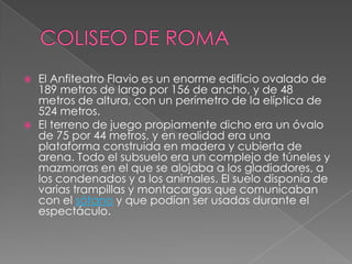  El Anfiteatro Flavio es un enorme edificio ovalado de
189 metros de largo por 156 de ancho, y de 48
metros de altura, con un perímetro de la elíptica de
524 metros.
 El terreno de juego propiamente dicho era un óvalo
de 75 por 44 metros, y en realidad era una
plataforma construida en madera y cubierta de
arena. Todo el subsuelo era un complejo de túneles y
mazmorras en el que se alojaba a los gladiadores, a
los condenados y a los animales. El suelo disponía de
varias trampillas y montacargas que comunicaban
con el sótano y que podían ser usadas durante el
espectáculo.
 