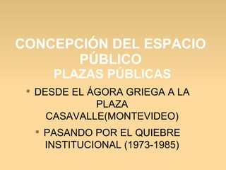 CONCEPCIÓN DEL ESPACIO
PÚBLICO
PLAZAS PÚBLICAS

DESDE EL ÁGORA GRIEGA A LA
PLAZA
CASAVALLE(MONTEVIDEO)

PASANDO POR EL QUIEBRE
INSTITUCIONAL (1973-1985)
 