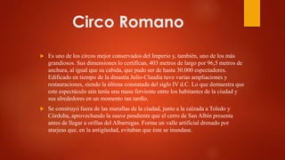 Circo Romano
 Es uno de los circos mejor conservados del Imperio y, también, uno de los más
grandiosos. Sus dimensiones lo certifican, 403 metros de largo por 96,5 metros de
anchura, al igual que su cabida, que pudo ser de hasta 30.000 espectadores.
Edificado en tiempo de la dinastía Julio-Claudia tuvo varias ampliaciones y
restauraciones, siendo la última constatada del siglo IV d.C. Lo que demuestra que
este espectáculo aún tenía una masa ferviente entre los habitantes de la ciudad y
sus alrededores en un momento tan tardío.
 Se construyó fuera de las murallas de la ciudad, junto a la calzada a Toledo y
Córdoba, aprovechando la suave pendiente que el cerro de San Albín presenta
antes de llegar a orillas del Albarregas. Forma un valle artificial drenado por
atarjeas que, en la antigüedad, evitaban que éste se inundase.
 