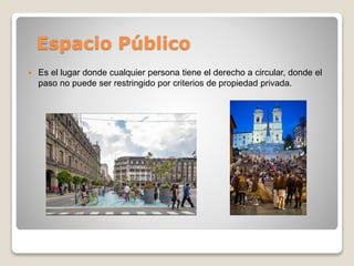 Espacio Público
 Es el lugar donde cualquier persona tiene el derecho a circular, donde el
paso no puede ser restringido ...