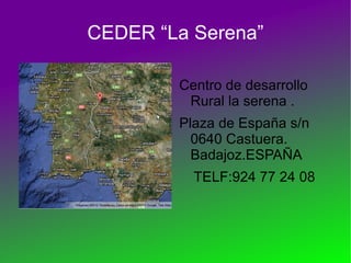 CEDER “La Serena”

        Centro de desarrollo
         Rural la serena .
        Plaza de España s/n
          0640 Castuera.
          Badajoz.ESPAÑA
          TELF:924 77 24 08
 
