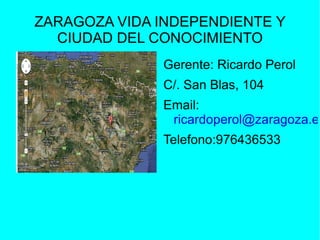ZARAGOZA VIDA INDEPENDIENTE Y
  CIUDAD DEL CONOCIMIENTO
              Gerente: Ricardo Perol
              C/. San Blas, 104
              Email:
               ricardoperol@zaragoza.es
              Telefono:976436533
 