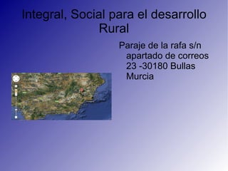 Integral, Social para el desarrollo
              Rural
                  Paraje de la rafa s/n
                   apartado de correos
                   23 -30180 Bullas
                   Murcia
 