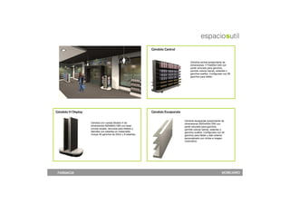 Góndola Central


                                                                                          Góndola central autoportante de
                                                                                          dimensiones 1775x650x1250 con
                                                                                          panel ranurado para ganchos,
                                                                                          permite colocar barras, estantes o
                                                                                          ganchos sueltos. Configurado con 80
                                                                                          ganchos para blister.




Góndola H Display                                               Góndola Escaparate

                                                                                     Góndola escaparate autoportante de
                    Góndola con ruedas Modelo H de                                   dimensiones 2500x450x1250 con
                    dimensiones 920x660x1380 con base                                panel ranurado para ganchos,
                    circular lacada, ranurada para blisters y                        permite colocar barras, estantes o
                    laterales con estantes en metacrilato,                           ganchos sueltos. Configurado con 40
                    incluye 50 ganchos de 20cm y 8 estantes.                         ganchos para blister y lado exterior
                                                                                     personalizado con vinilos e imagen
                                                                                     corporativa




 FARMACIA                                                                                                             MOBILIARIO
 