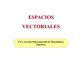 ESPACIOS
   VECTORIALES

UCA. Sección Departamental de Matemáticas.
                Algeciras.
 