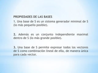PROPIEDADES DE LAS BASES
1. Una base de S es un sistema generador minimal de S
(lo más pequeño posible).


2. Además es un conjunto independiente maximal
dentro de S (lo más grande posible).


3. Una base de S permite expresar todos los vectores
de S como combinación lineal de ella, de manera única
para cada vector.
 