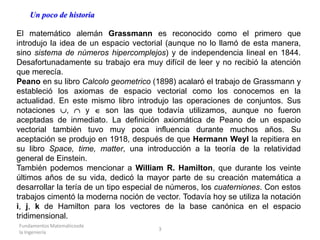 Fundamentos Matemáticosde
la Ingeniería
3
Un poco de historia
El matemático alemán Grassmann es reconocido como el primero que
introdujo la idea de un espacio vectorial (aunque no lo llamó de esta manera,
sino sistema de números hipercomplejos) y de independencia lineal en 1844.
Desafortunadamente su trabajo era muy difícil de leer y no recibió la atención
que merecía.
Peano en su libro Calcolo geometrico (1898) acalaró el trabajo de Grassmann y
estableció los axiomas de espacio vectorial como los conocemos en la
actualidad. En este mismo libro introdujo las operaciones de conjuntos. Sus
notaciones ,  y  son las que todavía utilizamos, aunque no fueron
aceptadas de inmediato. La definición axiomática de Peano de un espacio
vectorial también tuvo muy poca influencia durante muchos años. Su
aceptación se produjo en 1918, después de que Hermann Weyl la repitiera en
su libro Space, time, matter, una introducción a la teoría de la relatividad
general de Einstein.
También podemos mencionar a William R. Hamilton, que durante los veinte
últimos años de su vida, dedicó la mayor parte de su creación matemática a
desarrollar la tería de un tipo especial de números, los cuaterniones. Con estos
trabajos cimentó la moderna noción de vector. Todavía hoy se utiliza la notación
i, j, k de Hamilton para los vectores de la base canónica en el espacio
tridimensional.
 