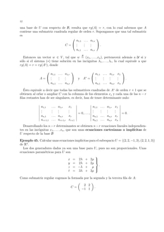 12
una base de U con respecto de B, resulta que rg(A) = r, con lo cual sabemos que A
contiene una submatriz cuadrada regular de orden r. Supongamos que una tal submatriz
es
C =


a1,1 . . . a1,r
...
...
...
ar,1 . . . ar,r

 .
Entonces un vector w ∈ V , tal que w
B
= (x1, . . . , xn), pertenecer´a adem´as a U si y
s´olo si el sistema (∗) tiene soluci´on en las inc´ognitas λ1, . . . , λr, lo cual equivale a que
rg(A) = r = rg(A∗
), donde
A =


a1,1 . . . a1,r
...
...
...
an,1 . . . an,r

 y A∗
=


a1,1 . . . a1,r x1
...
...
...
...
an,1 . . . an,r xn

 .
´Esto equivale a decir que todas las submatrices cuadradas de A∗
de orden r + 1 que se
obtienen al orlar o ampliar C con la columna de los elementos xj y cada una de las n − r
ﬁlas restantes han de ser singulares, es decir, han de tener determinante nulo:
a1,1 . . . a1,r x1
...
...
...
...
an,1 . . . an,r xr
ar+1,1 . . . ar+1,r xr+1
= 0, . . . ,
a1,1 . . . a1,r x1
...
...
...
...
an,1 . . . an,r xr
an,1 . . . an,r xn
= 0.
Desarrollando los n−r determinantes se obtienen n−r ecuaciones lineales independien-
tes en las inc´ognitas x1, . . . , xn, que son unas ecuaciones cartesianas o impl´ıcitas de
U respecto de la base B
Ejemplo 45. Calcular unas ecuaciones impl´ıcitas para el subespacio U = (2, 2, −1, 3), (2, 2, 1, 3)
de R4
.
Los dos generadores dados ya son una base para U, pues no son proporcionales. Unas
ecuaciones param´etricas para U son
x = 2λ + 2µ
y = 2λ + 2µ
z = −λ + µ
t = 3λ + 3µ



.
Como submatriz regular cogemos la formada por la segunda y la tercera ﬁla de A:
C =
2 2
−1 1
.
 