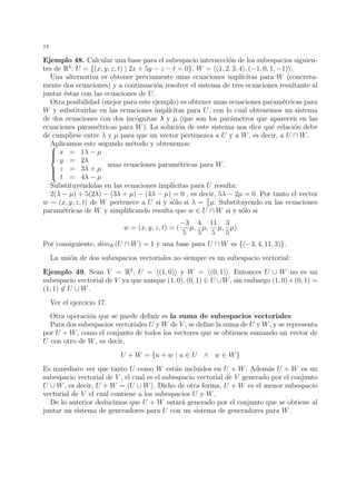 14
Ejemplo 48. Calcular una base para el subespacio intersecci´on de los subespacios siguien-
tes de R4
: U = {(x, y, z, t) | 2x + 5y − z − t = 0}, W = (1, 2, 3, 4), (−1, 0, 1, −1) .
Una alternativa es obtener previamente unas ecuaciones impl´ıcitas para W (concreta-
mente dos ecuaciones) y a continuaci´on resolver el sistema de tres ecuaciones resultante al
juntar ´estas con las ecuaciones de U.
Otra posibilidad (mejor para este ejemplo) es obtener unas ecuaciones param´etricas para
W y substituirlas en las ecuaciones impl´ıcitas para U, con lo cual obtenemos un sistema
de dos ecuaciones con dos inc´ognitas λ y µ (que son los par´ametros que aparecen en las
ecuaciones param´etricas para W). La soluci´on de este sistema nos dice qu´e relaci´on debe
de cumplirse entre λ y µ para que un vector pertenezca a U y a W, es decir, a U ∩ W.
Aplicamos este segundo m´etodo y obtenemos:


x = 1λ − µ
y = 2λ
z = 3λ + µ
t = 4λ − µ
unas ecuaciones param´etricas para W.
Substituy´endolas en las ecuaciones impl´ıcitas para U resulta:
2(λ − µ) + 5(2λ) − (3λ + µ) − (4λ − µ) = 0 , es decir, 5λ − 2µ = 0. Por tanto el vector
w = (x, y, z, t) de W pertenece a U si y s´olo si λ = 2
5
µ. Substituyendo en las ecuaciones
param´etricas de W y simpliﬁcando resulta que w ∈ U ∩ W si y s´olo si
w = (x, y, z, t) = (
−3
5
µ,
4
5
µ,
11
5
µ,
3
5
µ)
Por consiguiente, dimK(U ∩ W) = 1 y una base para U ∩ W es {(−3, 4, 11, 3)}.
La uni´on de dos subespacios vectoriales no siempre es un subespacio vectorial:
Ejemplo 49. Sean V = R2
, U = (1, 0) y W = (0, 1) . Entonces U ∪ W no es un
subespacio vectorial de V ya que aunque (1, 0), (0, 1) ∈ U ∪W, sin embargo (1, 0)+(0, 1) =
(1, 1) ∈ U ∪ W.
Ver el ejercicio 17.
Otra operaci´on que se puede deﬁnir es la suma de subespacios vectoriales:
Para dos subespacios vectoriales U y W de V , se deﬁne la suma de U y W, y se representa
por U + W, como el conjunto de todos los vectores que se obtienen sumando un vector de
U con otro de W, es decir,
U + W = {u + w | u ∈ U ∧ w ∈ W}
Es inmediato ver que tanto U como W est´an incluidos en U + W. Adem´as U + W es un
subespacio vectorial de V , el cual es el subespacio vectorial de V generado por el conjunto
U ∪ W, es decir, U + W = U ∪ W . Dicho de otra forma, U + W es el menor subespacio
vectorial de V el cual contiene a los subespacios U y W.
De lo anterior deducimos que U + W estar´a generado por el conjunto que se obtiene al
juntar un sistema de generadores para U con un sistema de generadores para W.
 