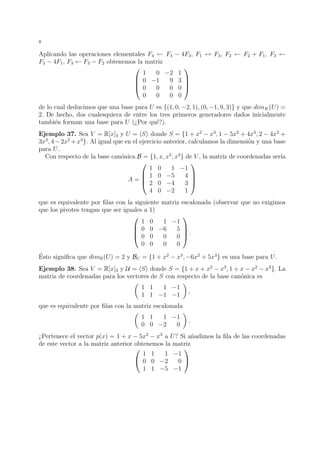 8
Aplicando las operaciones elementales F4 ← F4 − 4F3, F1 ↔ F3, F2 ← F2 + F1, F3 ←
F3 − 4F1, F3 ← F3 − F2 obtenemos la matriz




1 0 −2 1
0 −1 9 3
0 0 0 0
0 0 0 0




de lo cual deducimos que una base para U es {(1, 0, −2, 1), (0, −1, 9, 3)} y que dimK(U) =
2. De hecho, dos cualesquiera de entre los tres primeros generadores dados inicialmente
tambi´en forman una base para U (¿Por qu´e?).
Ejemplo 37. Sea V = R[x]3 y U = S donde S = {1 + x2
− x3
, 1 − 5x2
+ 4x3
, 2 − 4x2
+
3x3
, 4−2x2
+x3
}. Al igual que en el ejercicio anterior, calculamos la dimensi´on y una base
para U.
Con respecto de la base can´onica B = {1, x, x2
, x3
} de V , la matriz de coordenadas ser´ıa
A =




1 0 1 −1
1 0 −5 4
2 0 −4 3
4 0 −2 1




que es equivalente por ﬁlas con la siguiente matriz escalonada (observar que no exigimos
que los pivotes tengan que ser iguales a 1)




1 0 1 −1
0 0 −6 5
0 0 0 0
0 0 0 0



 .
´Esto signiﬁca que dimR(U) = 2 y BU = {1 + x2
− x3
, −6x2
+ 5x3
} es una base para U.
Ejemplo 38. Sea V = R[x]3 y U = S donde S = {1 + x + x2
− x3
, 1 + x − x2
− x3
}. La
matriz de coordenadas para los vectores de S con respecto de la base can´onica es
1 1 1 −1
1 1 −1 −1
,
que es equivalente por ﬁlas con la matriz escalonada
1 1 1 −1
0 0 −2 0
.
¿Pertenece el vector p(x) = 1 + x − 5x2
− x3
a U? Si a˜nadimos la ﬁla de las coordenadas
de este vector a la matriz anterior obtenemos la matriz


1 1 1 −1
0 0 −2 0
1 1 −5 −1


 