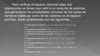 Para verificar el espacio vectorial estas dos
operaciones se tienen que ceñir a un conjunto de axiomas
que generalizan las propiedades comunes de las tuplas de
números reales así como de los vectores en el espacio
euclídeo. Estas propiedades son las siguientes:
1. Propiedad asociativa (+): (u + v) + w = u + (v + w), ∀ u, v, w
∈ V
2. Propiedad conmutativa: u + v = v + u, ∀ u, v, ∈ V .
3. Existencia de elemento neutro: ∃ 0 ∈ V | 0 + v = v, ∀ v ∈ V .
4. Existencia de elemento opuesto: ∀ v ∈ V ∃ -v ∈ V | v + (-v)
= 0.
5. Propiedad distributiva I: a · (u + v) = a · u + a · v, ∀ a ∈ R, ∀
u, v ∈ V .
6. Propiedad distributiva II: (a + b) · v = a · v + b · v, ∀ a, b ∈
R, ∀ v ∈ V .
7. Propiedad asociativa (·): a · (b · v) = (ab) · v, ∀ a, b ∈ R, ∀ v
∈ V .
8. Elemento unidad: 1 · v = v, ∀ v ∈ V .
 