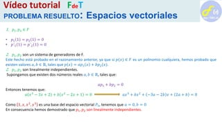 1. 𝑝1, 𝑝2 ∈ 𝐹
• 𝑝1 1 = 𝑝2 1 = 0
• 𝑝´1 1 = 𝑝´2 1 = 0
2. 𝑝1, 𝑝2 son un sistema de generadores de F.
Este hecho está probado en el razonamiento anterior, ya que si 𝑝(𝑥) ∈ 𝐹 es un polinomio cualquiera, hemos probado que
existen valores 𝑎, 𝑏 ∈ ℝ, tales que 𝑝 𝑥 = 𝑎𝑝1 𝑥 + 𝑏𝑝2(𝑥).
2. 𝑝1, 𝑝2 son linealmente independientes.
Supongamos que existen dos números reales 𝑎, 𝑏 ∈ ℝ, tales que:
𝑎𝑝1 + 𝑏𝑝2 = 0
Entonces tenemos que:
𝑎 𝑥3 − 3𝑥 + 2 + 𝑏 𝑥2 − 2𝑥 + 1 = 0 𝑎𝑥3 + 𝑏𝑥2 + −3𝑎 − 2𝑏 𝑥 + 2𝑎 + 𝑏 = 0
Como 1, 𝑥, 𝑥2
, 𝑥3
es una base del espacio vectorial 𝑃3, tenemos que 𝑎 = 0, 𝑏 = 0
En consecuencia hemos demostrado que 𝑝1, 𝑝2 son linealmente independientes.
Vídeo tutorial FdeT
PROBLEMA RESUELTO: Espacios vectoriales
 