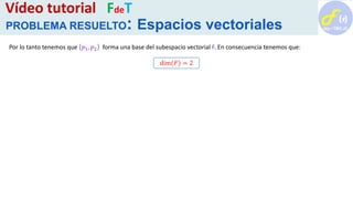 Por lo tanto tenemos que 𝑝1, 𝑝2 forma una base del subespacio vectorial F. En consecuencia tenemos que:
dim(𝐹) = 2
Vídeo tutorial FdeT
PROBLEMA RESUELTO: Espacios vectoriales
 
