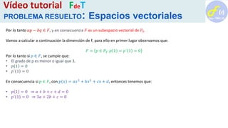 Por lo tanto 𝑎𝑝 − 𝑏𝑞 ∈ 𝐹, y en consecuencia 𝐹 es un subespacio vectorial de 𝑃3.
Vamos a calcular a continuación la dimensión de F, para ello en primer lugar observamos que:
𝐹 = 𝑝 ∈ 𝑃3: 𝑝 1 = 𝑝´ 1 = 0
Por lo tanto si 𝑝 ∈ 𝐹, se cumple que:
• El grado de p es menor o igual que 3.
• 𝑝 1 = 0
• 𝑝´ 1 = 0
En consecuencia si 𝑝 ∈ 𝐹, con 𝑝 𝑥 = 𝑎𝑥3
+ 𝑏𝑥2
+ 𝑐𝑥 + 𝑑, entonces tenemos que:
• 𝑝 1 = 0 ⇒ 𝑎 + 𝑏 + 𝑐 + 𝑑 = 0
• 𝑝´ 1 = 0 ⇒ 3𝑎 + 2𝑏 + 𝑐 = 0
Vídeo tutorial FdeT
PROBLEMA RESUELTO: Espacios vectoriales
 