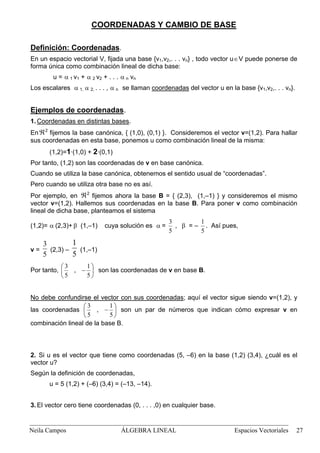 COORDENADAS Y CAMBIO DE BASE
Definición: Coordenadas.
En un espacio vectorial V, fijada una base {v1,v2,. . . vn} , todo vector u∈V puede ponerse de
forma única como combinación lineal de dicha base:
u = α 1 v1 + α 2 v2 + . . . α n vn
Los escalares α 1, α 2, . . . , α n se llaman coordenadas del vector u en la base {v1,v2,. . . vn}.
Ejemplos de coordenadas.
1. Coordenadas en distintas bases.
Enℜ2
fijemos la base canónica, { (1,0), (0,1) }. Consideremos el vector v=(1,2). Para hallar
sus coordenadas en esta base, ponemos u como combinación lineal de la misma:
(1,2)=1·(1,0) + 2·(0,1)
Por tanto, (1,2) son las coordenadas de v en base canónica.
Cuando se utiliza la base canónica, obtenemos el sentido usual de “coordenadas”.
Pero cuando se utiliza otra base no es así.
Por ejemplo, en ℜ2
fijemos ahora la base B = { (2,3), (1,–1) } y consideremos el mismo
vector v=(1,2). Hallemos sus coordenadas en la base B. Para poner v como combinación
lineal de dicha base, planteamos el sistema
(1,2)= α (2,3)+ (1,–1) cuya solución es α =β
5
3
, = –β
5
1
. Así pues,
v =
5
3
(2,3) –
5
1
(1,–1)
Por tanto, 



−
5
1
,
5
3


son las coordenadas de v en base B.
No debe confundirse el vector con sus coordenadas; aquí el vector sigue siendo v=(1,2), y
las coordenadas 



−
5
1
,
5
3


son un par de números que indican cómo expresar v en
combinación lineal de la base B.
2. Si u es el vector que tiene como coordenadas (5, –6) en la base (1,2) (3,4), ¿cuál es el
vector u?
Según la definición de coordenadas,
u = 5 (1,2) + (–6) (3,4) = (–13, –14).
3. El vector cero tiene coordenadas (0, . . . ,0) en cualquier base.
Neila Campos ÁLGEBRA LINEAL Espacios Vectoriales 27
 